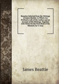 Beauties Selected from the Writings of James Beattie. to Which Are Prefixed a Life of the Author and an Account of His Writings. Together with Notes On the First Book of the Minstrel, by T. G