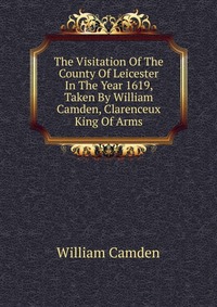 The Visitation Of The County Of Leicester In The Year 1619, Taken By William Camden, Clarenceux King Of Arms