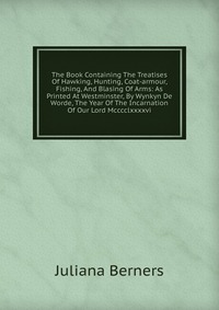 The Book Containing The Treatises Of Hawking, Hunting, Coat-armour, Fishing, And Blasing Of Arms: As Printed At Westminster, By Wynkyn De Worde, The Year Of The Incarnation Of Our Lord Mccccl