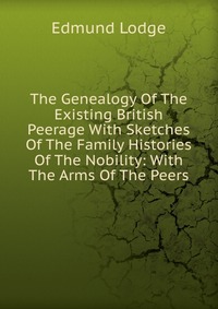 The Genealogy Of The Existing British Peerage With Sketches Of The Family Histories Of The Nobility: With The Arms Of The Peers