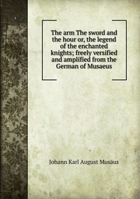 The arm The sword and the hour or, the legend of the enchanted knights; freely versified and amplified from the German of Musaeus