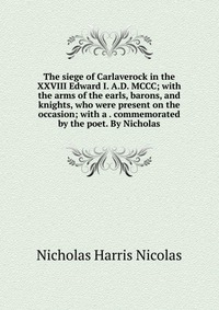 The siege of Carlaverock in the XXVIII Edward I. A.D. MCCC; with the arms of the earls, barons, and knights, who were present on the occasion; with a . commemorated by the poet. By Nicholas