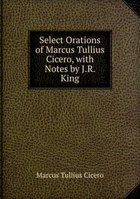 Select Orations of Marcus Tullius Cicero, with Notes by J.R. King