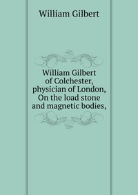 William Gilbert of Colchester, physician of London, On the load stone and magnetic bodies