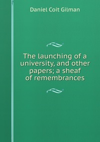 The launching of a university, and other papers; a sheaf of remembrances