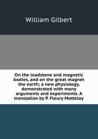 On the loadstone and magnetic bodies, and on the great magnet the earth; a new physiology, demonstrated with many arguments and experiments. A translation by P. Fleury Mottelay