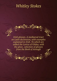 Irish glosses. A mediaeval tract on Latin declension, with examples explained in Irish. To which are added the Lorica of Gildas, with the gloss . selection of glosses from the Book of Armagh