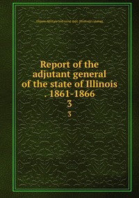 Report of the adjutant general of the state of Illinois . 1861-1866