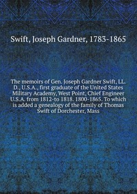 The memoirs of Gen. Joseph Gardner Swift, LL.D., U.S.A., first graduate of the United States Military Academy, West Point, Chief Engineer U.S.A. from 1812-to 1818. 1800-1865. To which is adde