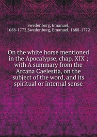 On the white horse mentioned in the Apocalypse, chap. XIX ; with A summary from the Arcana Caelestia, on the subject of the word, and its spiritual or internal sense