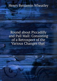 Round about Piccadilly and Pall Mall: Consisting of a Retrospect of the Various Changes that