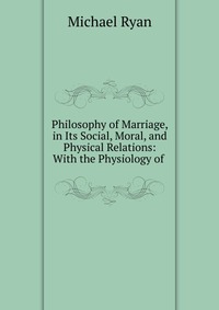 Philosophy of Marriage, in Its Social, Moral, and Physical Relations: With the Physiology of