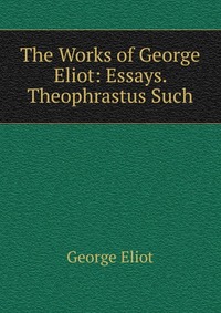 The Works of George Eliot: Essays. Theophrastus Such