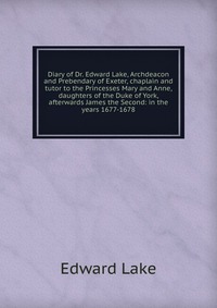 Diary of Dr. Edward Lake, Archdeacon and Prebendary of Exeter, chaplain and tutor to the Princesses Mary and Anne, daughters of the Duke of York, afterwards James the Second: in the years 167