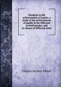 Variation in the achievements of pupils; a study of the achievements of pupils in the fifth and seventh grades, and in classes of different sizes