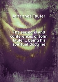 The sermons and conferences of John Tauler .: being his spiritual doctrine