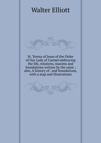 St. Teresa of Jesus of the Order of Our Lady of Carmel embracing the life, relations, maxims and foundations written by the saint ; also, A history of . and foundations, with a map and illust