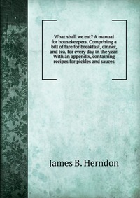 What shall we eat? A manual for housekeepers. Comprising a bill of fare for breakfast, dinner, and tea, for every day in the year. With an appendix, containing recipes for pickles and sauces