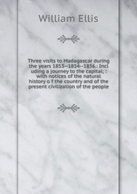 Three visits to Madagascar during the years 1853--1854--1856.: Incl uding a journey to the capital; : with notices of the natural history o f the country and of the present civilization of th