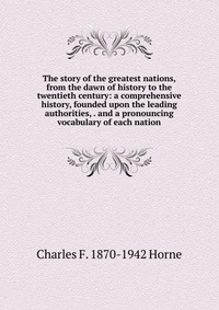 The story of the greatest nations, from the dawn of history to the twentieth century: a comprehensive history, founded upon the leading authorities, . and a pronouncing vocabulary of each nat