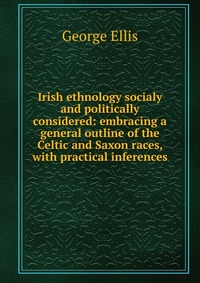 Irish ethnology socialy and politically considered: embracing a general outline of the Celtic and Saxon races, with practical inferences