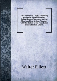 The Life of Jesus Christ: Embracing the Entire Gospel Narrative, Embodying the Teachings and the Miracles of Our Saviour, Together with the History of His Foundation of the Christian Church