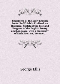 Specimens of the Early English Poets: To Which Is Prefixed, an Historical Sketch of the Rise and Progress of the English Poetry and Language, with a Biography of Each Poet, &c, Volume 1