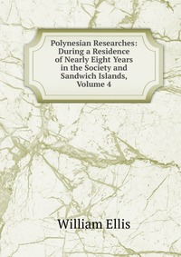 Polynesian Researches: During a Residence of Nearly Eight Years in the Society and Sandwich Islands, Volume 4