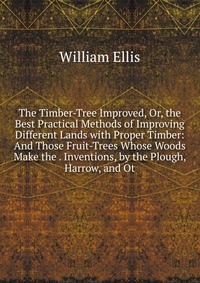 The Timber-Tree Improved, Or, the Best Practical Methods of Improving Different Lands with Proper Timber: And Those Fruit-Trees Whose Woods Make the . Inventions, by the Plough, Harrow, and O