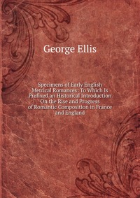 Specimens of Early English Metrical Romances: To Which Is Prefixed an Historical Introduction On the Rise and Progress of Romantic Composition in France and England