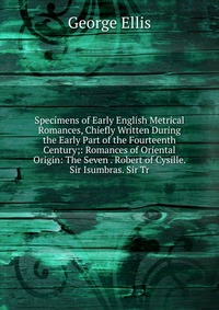 Specimens of Early English Metrical Romances, Chiefly Written During the Early Part of the Fourteenth Century;: Romances of Oriental Origin: The Seven . Robert of Cysille. Sir Isumbras. Sir T