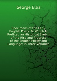 Specimens of the Early English Poets: To Which Is Prefixed an Historical Sketch of the Rise and Progress of the English Poetry and Language; in Three Volumes