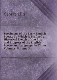 Specimens of the Early English Poets,: To Which Is Prefixed an Historical Sketch of the Rise and Progress of the English Poetry and Language; in Three Volumes, Volume 3