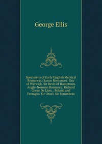 Specimens of Early English Metrical Romances: Saxon Romances: Guy of Warwick. Sir Bevis of Hamptoun. Anglo-Norman Romance: Richard Coeur De Lion. . Roland and Ferragus. Sir Otuel. Sir Ferumbr