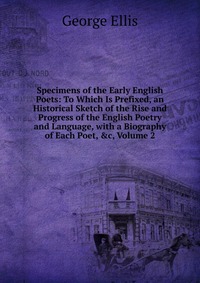 Specimens of the Early English Poets: To Which Is Prefixed, an Historical Sketch of the Rise and Progress of the English Poetry and Language, with a Biography of Each Poet, &c, Volume 2