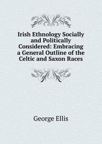 Irish Ethnology Socially and Politically Considered: Embracing a General Outline of the Celtic and Saxon Races