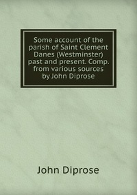 Some account of the parish of Saint Clement Danes (Westminster) past and present. Comp. from various sources by John Diprose