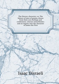 The literary character; or, The history of men of genius, drawn from their own feelings and confessions. Literary miscellanies: and an inquiry into the character of James the First