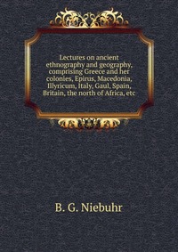 Lectures on ancient ethnography and geography, comprising Greece and her colonies, Epirus, Macedonia, Illyricum, Italy, Gaul, Spain, Britain, the north of Africa, etc