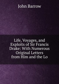 Life, Voyages, and Exploits of Sir Francis Drake: With Numerous Original Letters from Him and the Lo