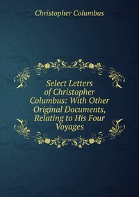 Select Letters of Christopher Columbus: With Other Original Documents, Relating to His Four Voyages