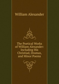 The Poetical Works of William Alexander: Including His Christiad, Dramas, and Minor Poems