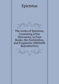 The works of Epictetus, Consisting of his Discourses, in Four Books, the Enchiridion, and Fragments (Bibliolife Reproduction)