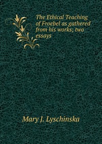 The Ethical Teaching of Froebel as gathered from his works; two essays