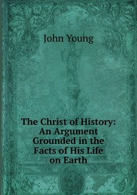 The Christ of History: An Argument Grounded in the Facts of His Life on Earth