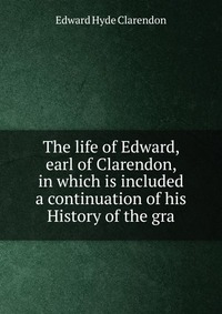 The life of Edward, earl of Clarendon, in which is included a continuation of his History of the gra