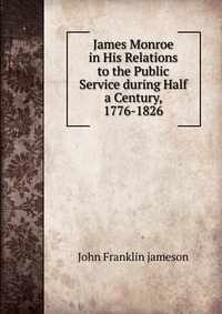 James Monroe in His Relations to the Public Service during Half a Century, 1776-1826