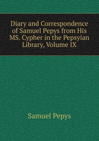 Diary and Correspondence of Samuel Pepys from His MS. Cypher in the Pepsyian Library, Volume IX