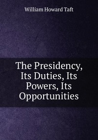 The Presidency, Its Duties, Its Powers, Its Opportunities