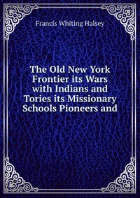 The Old New York Frontier its Wars with Indians and Tories its Missionary Schools Pioneers and